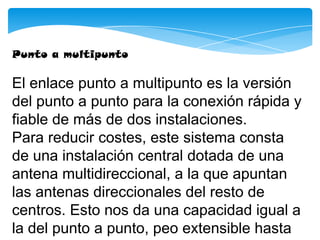 Punto a multipunto
El enlace punto a multipunto es la versión
del punto a punto para la conexión rápida y
fiable de más de dos instalaciones.
Para reducir costes, este sistema consta
de una instalación central dotada de una
antena multidireccional, a la que apuntan
las antenas direccionales del resto de
centros. Esto nos da una capacidad igual a
la del punto a punto, peo extensible hasta
 