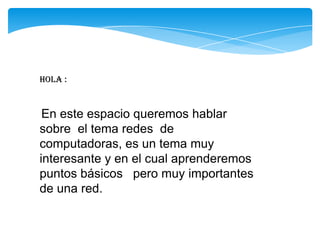 Hola :
En este espacio queremos hablar
sobre el tema redes de
computadoras, es un tema muy
interesante y en el cual aprenderemos
puntos básicos pero muy importantes
de una red.
 