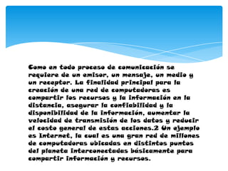 Como en todo proceso de comunicación se
requiere de un emisor, un mensaje, un medio y
un receptor. La finalidad principal para la
creación de una red de computadoras es
compartir los recursos y la información en la
distancia, asegurar la confiabilidad y la
disponibilidad de la información, aumentar la
velocidad de transmisión de los datos y reducir
el costo general de estas acciones.2 Un ejemplo
es Internet, la cual es una gran red de millones
de computadoras ubicadas en distintos puntos
del planeta interconectadas básicamente para
compartir información y recursos.
 
