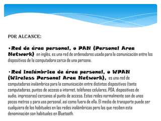 Por alcance:
•Red de área personal, o PAN (Personal Area
Network) en inglés, es una red de ordenadores usada para la comunicación entre los
dispositivos de la computadora cerca de una persona.
•Red inalámbrica de área personal, o WPAN
(Wireless Personal Area Network), es una red de
computadoras inalámbrica para la comunicación entre distintos dispositivos (tanto
computadoras, puntos de acceso a internet, teléfonos celulares, PDA, dispositivos de
audio, impresoras) cercanos al punto de acceso. Estas redes normalmente son de unos
pocos metros y para uso personal, así como fuera de ella. El medio de transporte puede ser
cualquiera de los habituales en las redes inalámbricas pero las que reciben esta
denominación son habituales en Bluetooth.
 