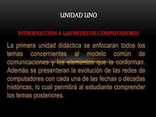 UNIDAD UNO
INTRODUCCION A LAS REDES DE COMPUTADORES
La primera unidad didáctica se enfocaran todos los
temas concernientes al modelo común de
comunicaciones y los elementos que la conforman.
Además se presentaran la evolución de las redes de
computadores con cada una de las fechas o décadas
históricas, lo cual permitirá al estudiante comprender
los temas posteriores.