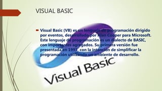VISUAL BASIC
 Visual Basic (VB) es un lenguaje de programación dirigido
por eventos, desarrollado por Alan Cooper para Microsoft.
Este lenguaje de programación es un dialecto de BASIC,
con importantes agregados. Su primera versión fue
presentada en 1991, con la intención de simplificar la
programación utilizando un ambiente de desarrollo.
 