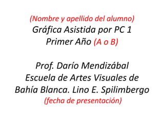 (Nombrey apellido del alumno)GráficaAsistidapor PC 1Primer Año(A o B)Prof. DaríoMendizábalEscuela de ArtesVisuales de Bahía Blanca. Lino E. Spilimbergo (fechade presentación) 