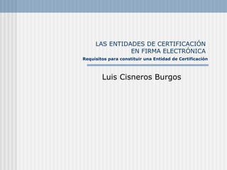 LAS ENTIDADES DE CERTIFICACI ÓN  EN FIRMA ELECTRÓNICA    Requisitos para constituir una Entidad de Certificaci ón Luis Cisneros Burgos 
