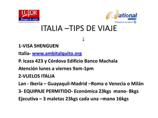 ITALIA –TIPS DE VIAJE : 1-VISA SHENGUEN Italia- www.ambitalquito.org P. Icaza 423 y Córdova Edificio Banco Machala Atención lunes a viernes 9am-1pm 2-VUELOS ITALIA Lan - Iberia – Guayaquil-Madrid –Roma o Venecia o Milán 3- EQUIPAJE PERMITIDO- Económica 23kgs  mano- 8kgs Ejecutiva – 3 maletas 23kgs cada una –mano 16kgs 