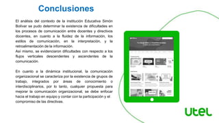 El análisis del contexto de la institución Educativa Simón
Bolívar se pudo determinar la existencia de dificultades en
los procesos de comunicación entre docentes y directivos
docentes, en cuanto a la fluidez de la información, los
estilos de comunicación, en la interpretación, y la
retroalimentación de la información.
Así mismo, se evidenciaron dificultades con respecto a los
flujos verticales descendentes y ascendentes de la
comunicación.
En cuanto a la dinámica institucional, la comunicación
organizacional se caracteriza por la existencia de grupos de
trabajo, integrados por áreas de conocimiento o
interdisciplinarios, por lo tanto, cualquier propuesta para
mejorar la comunicación organizacional, se debe enfocar
hacia el trabajo en equipo y contar con la participación y el
compromiso de las directivas.
Conclusiones
 