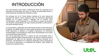 Una comunicación clara, fluida y bidireccional entre los miembros de la
educativa es fundamental para crear un entorno de aprendizaje efectivo y
tomar decisiones acertadas que beneficien a todos.
Sin embargo, En la I.E. Simón Bolívar ubicada en la zona urbana del
municipio de Garzón- Huila -Colombia, tiene una estructura organizativa
liderada por el equipo directivo, integrado por la rectoría, cinco
coordinadores. Cada coordinador a su vez lidera un equipo de docentes.
Los docentes representantes de cada consejo transmiten la información a
sus pares docentes de área.
La comunicación y tratamiento de la información se hace a través del equipo
de gestión de calidad donde se reúnen personal directivo para socializar y
tomar decisiones al respecto a la gestión institucional. La información
acordada llegar a los docentes por medio de los coordinadores por el correo
y comunicaciones institucionales.
Por Tal se argumenta que la I.E. carece de una comunicación clara y
oportuna desde la gestión directiva donde no se tiene en cuenta la opinión y
participación de ideas de los docentes ante diversos procesos de la
institución, convirtiéndose en un obstáculo significativo para la participación
en la toma de decisiones y la motivación del docente para realizar las
funciones de manera amena.
INTRODUCCIÓN
 