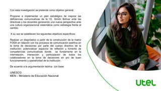 Con esta investigación se pretende como objetivo general:
Proponer e implementar un plan estratégico de mejorar las
deficiencias comunicativas de la I.E. Simón Bolívar ente las
directivas y los docentes generando una nueva perspectiva ante
una cultura organizacional sistemática como estrategia frente al
cambio.
A su vez se establecen los siguientes objetivos específicos:
Realizar un diagnóstico a partir de la construcción de la matriz
FODA en relación con los procesos de comunicación asertiva en
la toma de decisiones por parte del cuerpo directivo de la
institución; potencializar espacios de reflexión y fomento de
competencias comunicativas donde se fundamente en la
interrelación, interacción y participación de todos los
colaboradores en la toma de decisiones en pro de buen
funcionamiento y operatividad de la institución.
De acuerdo a la argumentación teórica con base:
UNESCO
MEN – Ministerio de Educación Nacional
 