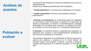 Análisis de
puestos
Población a
evaluar
Las siguientes dos categorías de estudio se establecieron de acuerdo al
planteamiento del
problema y los objetivos generados para esta investigación.
• Variable dependiente: La competencias y habilidades comunicativas
• variable independiente: Eficiencia, productividad y motivación
organizacional
• Rector(a) y Coordinadores: Es fundamental evaluar las habilidades
de comunicación, estilo de liderazgo, la claridad en la transmisión de
objetivos y expectativas, y la apertura a la retroalimentación, capacidad
para facilitar la comunicación entre docentes, su habilidad para mediar
en conflictos y su rol en la creación de un ambiente de trabajo positivo.
2. Docentes: Es importante evaluar su capacidad para expresarse, su
disposición para escuchar y recibir retroalimentación, participación en
las reuniones y actividades de la institución.
Para abordar el diagnóstico de la problemática “la falta de comunicación
asertiva entre directivos y docentes de la I.E. Simón Bolívar”, es
necesario evaluar a los docentes y directivos docentes, la población
escogida está conformada por 6 directivos docentes y 10 docentes de
aula.
 