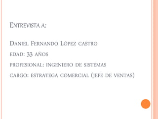 ENTREVISTA A: 
DANIEL FERNANDO LÓPEZ CASTRO 
EDAD: 33 AÑOS 
PROFESIONAL: INGENIERO DE SISTEMAS 
CARGO: ESTRATEGA COMERCIAL (JEFE DE VENTAS) 
 