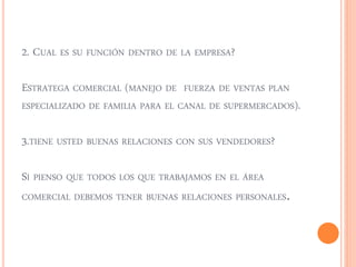 2. CUAL ES SU FUNCIÓN DENTRO DE LA EMPRESA? 
ESTRATEGA COMERCIAL (MANEJO DE FUERZA DE VENTAS PLAN 
ESPECIALIZADO DE FAMILIA PARA EL CANAL DE SUPERMERCADOS). 
3.TIENE USTED BUENAS RELACIONES CON SUS VENDEDORES? 
SI PIENSO QUE TODOS LOS QUE TRABAJAMOS EN EL ÁREA 
COMERCIAL DEBEMOS TENER BUENAS RELACIONES PERSONALES. 
 