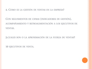 4. COMO ES LA GESTIÓN DE VENTAS EN LA EMPRESA? 
CON SEGUIMIENTOS DE CIFRAS (INDICADORES DE GESTIÓN), 
ACOMPAÑAMIENTO Y RETROALIMENTACIÓN A LOS EJECUTIVOS DE 
VENTAS. 
5.CUALES SON O LA APROXIMACIÓN DE LA FUERZA DE VENTAS? 
10 EJECUTIVOS DE VENTA. 
 