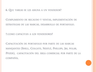 6. QUE TAREAS SE LES ASIGNA A UN VENDEDOR? 
CUMPLIMIENTO DE RECAUDO Y VENTAS, IMPLEMENTACIÓN DE 
ESTRATEGIAS DE LAS MARCAS, DESARROLLO DE PORTAFOLIO. 
7.COMO CAPACITAN A LOS VENDEDORES? 
CAPACITACIÓN DE PORTAFOLIO POR PARTE DE LAS MARCAS 
MANEJANTES (SHELL, COLGATE, NESTLÉ, PHILLIPS, 3M, POLAR, 
PFIZER), CAPACITACIÓN DEL ÁREA COMERCIAL POR PARTE DE LA 
COMPAÑÍA. 
 