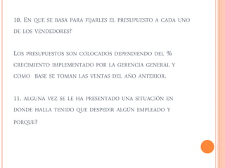 10. EN QUE SE BASA PARA FIJARLES EL PRESUPUESTO A CADA UNO 
DE LOS VENDEDORES? 
LOS PRESUPUESTOS SON COLOCADOS DEPENDIENDO DEL % 
CRECIMIENTO IMPLEMENTADO POR LA GERENCIA GENERAL Y 
COMO BASE SE TOMAN LAS VENTAS DEL AÑO ANTERIOR. 
11. ALGUNA VEZ SE LE HA PRESENTADO UNA SITUACIÓN EN 
DONDE HALLA TENIDO QUE DESPEDIR ALGÚN EMPLEADO Y 
PORQUE? 
 