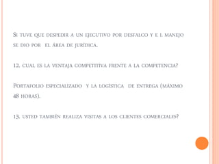 SI TUVE QUE DESPEDIR A UN EJECUTIVO POR DESFALCO Y E L MANEJO 
SE DIO POR EL ÁREA DE JURÍDICA. 
12. CUAL ES LA VENTAJA COMPETITIVA FRENTE A LA COMPETENCIA? 
PORTAFOLIO ESPECIALIZADO Y LA LOGÍSTICA DE ENTREGA (MÁXIMO 
48 HORAS). 
13. USTED TAMBIÉN REALIZA VISITAS A LOS CLIENTES COMERCIALES? 
 