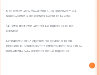 SI SE REALIZA ACOMPAÑAMIENTO A LOS EJECUTIVOS Y LAS 
NEGOCIACIONES A LOS CLIENTES PARETO DE LA ZONA. 
14. COMO HACE PARA ATENDER LAS OBJECIONES DE LOS 
CLIENTES? 
DEPENDIENDO DE LA OBJECIÓN POR EJEMPLO SI ES POR 
PRODUCTO EL CONOCIMIENTO Y CAPACITACIONES NOS DAN LA 
HERRAMIENTA PARA RESPONDER DICHAS OBJECIONES. 
 
