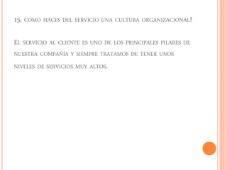 15. COMO HACES DEL SERVICIO UNA CULTURA ORGANIZACIONAL? 
EL SERVICIO AL CLIENTE ES UNO DE LOS PRINCIPALES PILARES DE 
NUESTRA COMPAÑÍA Y SIEMPRE TRATAMOS DE TENER UNOS 
NIVELES DE SERVICIOS MUY ALTOS. 
 
