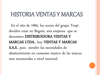 HISTORIA VENTAS Y MARCAS 
En el año de 1995, los socios del grupo Tropi 
deciden crear en Bogotá, una empresa que se 
denomino DISTRIBUIDORA VENTAS Y 
MARCAS LTDA., hoy VENTAS Y MARCAS 
S.A.S., para atender las necesidades de 
abastecimiento en consumo masivo de las marcas 
mas reconocidas a nivel nacional. 
 