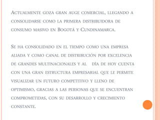ACTUALMENTE GOZA GRAN AUGE COMERCIAL, LLEGANDO A 
CONSOLIDARSE COMO LA PRIMERA DISTRIBUIDORA DE 
CONSUMO MASIVO EN BOGOTÁ Y CUNDINAMARCA. 
SE HA CONSOLIDADO EN EL TIEMPO COMO UNA EMPRESA 
ALIADA Y COMO CANAL DE DISTRIBUCIÓN POR EXCELENCIA 
DE GRANDES MULTINACIONALES Y AL DÍA DE HOY CUENTA 
CON UNA GRAN ESTRUCTURA EMPRESARIAL QUE LE PERMITE 
VISUALIZAR UN FUTURO COMPETITIVO Y LLENO DE 
OPTIMISMO, GRACIAS A LAS PERSONAS QUE SE ENCUENTRAN 
COMPROMETIDAS, CON SU DESARROLLO Y CRECIMIENTO 
CONSTANTE. 
 