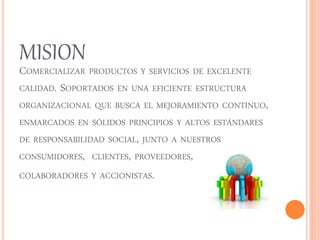 MISION 
COMERCIALIZAR PRODUCTOS Y SERVICIOS DE EXCELENTE 
CALIDAD. SOPORTADOS EN UNA EFICIENTE ESTRUCTURA 
ORGANIZACIONAL QUE BUSCA EL MEJORAMIENTO CONTINUO, 
ENMARCADOS EN SÓLIDOS PRINCIPIOS Y ALTOS ESTÁNDARES 
DE RESPONSABILIDAD SOCIAL, JUNTO A NUESTROS 
CONSUMIDORES, CLIENTES, PROVEEDORES, 
COLABORADORES Y ACCIONISTAS. 
 