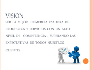 VISION 
SER LA MEJOR COMERCIALIZADORA DE 
PRODUCTOS Y SERVICIOS CON UN ALTO 
NIVEL DE COMPETENCIA , SUPERANDO LAS 
EXPECTATIVAS DE TODOS NUESTROS 
CLIENTES. 
 