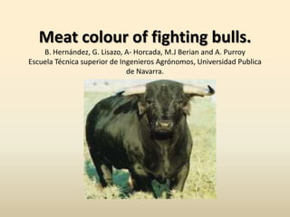 Meat colour of fighting bulls.B. Hernández, G. Lisazo, A- Horcada, M.J Berian and A. PurroyEscuela Técnica superior de Ingenieros Agrónomos, Universidad Publica de Navarra. . 