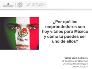 ¿Por qué los
emprendedores son
hoy vitales para México
y cómo tu puedes ser
uno de ellos?
	
  
	
  
	
  
Carlos	
  Gramillo	
  Flores	
  
III	
  Congreso	
  de	
  Negocios	
  
Universidad	
  Panamericana	
  
29	
  de	
  Abril	
  2014	
  
 