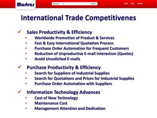  Sales Productivity & Efficiency
• Worldwide Promotion of Product & Services
• Fast & Easy International Quotation Process
• Purchase Order Automation for Frequent Customers
• Reduction of Unproductive E-mail Interaction (Quotes)
• Avoid Unsolicited E-mails
 Purchase Productivity & Efficiency
• Search for Suppliers of Industrial Supplies
• Search for Quotations and Prices for Industrial Supplies
• Purchase Order Automation with Suppliers
 Information Technology Advances
• Cost of New Technology
• Maintenance Cost
• Management Attention and Dedication
International Trade Competitivenes
 