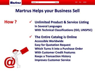 Martrus Helps your Business Sell
 Unlimited Product & Service Listing
In Several Languages
With Technical Classifications (ISO, UNSPSC)
 The Entire Catalog is Online
Accessible Worldwide
Easy for Quotation Request
Which Turns it into a Purchase Order
With Customer Credit Features
Keeps a Transaction History
Improves Customer Service
How ?
 