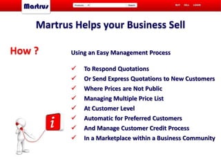Martrus Helps your Business Sell
Using an Easy Management Process
 To Respond Quotations
 Or Send Express Quotations to New Customers
 Where Prices are Not Public
 Managing Multiple Price List
 At Customer Level
 Automatic for Preferred Customers
 And Manage Customer Credit Process
 In a Marketplace within a Business Community
How ?
 