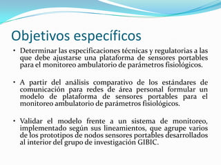 Objetivos específicos
• Determinar las especificaciones técnicas y regulatorias a las
que debe ajustarse una plataforma de sensores portables
para el monitoreo ambulatorio de parámetros fisiológicos.
• A partir del análisis comparativo de los estándares de
comunicación para redes de área personal formular un
modelo de plataforma de sensores portables para el
monitoreo ambulatorio de parámetros fisiológicos.
• Validar el modelo frente a un sistema de monitoreo,
implementado según sus lineamientos, que agrupe varios
de los prototipos de nodos sensores portables desarrollados
al interior del grupo de investigación GIBIC.

 