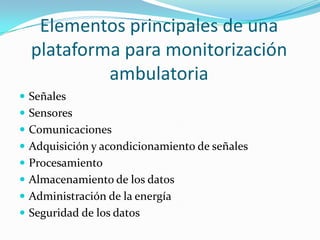 Elementos principales de una
plataforma para monitorización
ambulatoria
 Señales
 Sensores

 Comunicaciones
 Adquisición y acondicionamiento de señales
 Procesamiento
 Almacenamiento de los datos
 Administración de la energía
 Seguridad de los datos

 