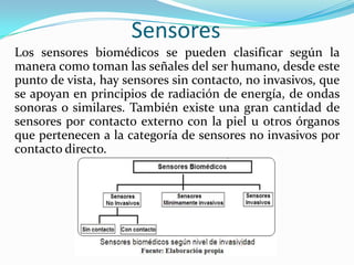 Sensores
Los sensores biomédicos se pueden clasificar según la
manera como toman las señales del ser humano, desde este
punto de vista, hay sensores sin contacto, no invasivos, que
se apoyan en principios de radiación de energía, de ondas
sonoras o similares. También existe una gran cantidad de
sensores por contacto externo con la piel u otros órganos
que pertenecen a la categoría de sensores no invasivos por
contacto directo.

 