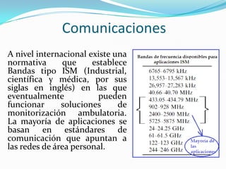 Comunicaciones
A nivel internacional existe una
normativa
que
establece
Bandas tipo ISM (Industrial,
científica y médica, por sus
siglas en inglés) en las que
eventualmente
pueden
funcionar
soluciones
de
monitorización ambulatoria.
La mayoría de aplicaciones se
basan en estándares de
comunicación que apuntan a
las redes de área personal.

 
