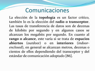 Comunicaciones
La elección de la topología es un factor crítico,
también lo es la elección del radio o transceptor.
Las tasas de transferencia de datos son de decenas
de kilobits por segundo y en algunos casos se
alcanzan los megabits por segundo. En cuanto al
rango o alcance, este varía si se trata de espacios
abiertos (outdoor) o en interiores (indoorenclosed), en general se alcanzan metros, decenas o
cientos de ellos dependiendo del transceptor y del
estándar de comunicación adoptado [86].

 