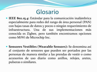 Glosario
 IEEE 802.15.4: Estándar para la comunicación inalámbrica

especialmente para redes del rango de área personal (PAN)
con bajas tasas de datos y pocos o ningún requerimiento de
infraestructura. Una de sus implementaciones más
conocida es Zigbee, pero también encontramos opciones
como MiWi de Microchip Inc.
 Sensores Vestibles (Wearable Sensors): Se denomina así

al conjunto de sensores que pueden ser portados por las
personas de manera similar a las prendas de vestir o como
accesorios de uso diario como anillos, relojes, aretes,
pulseras o similares.

 