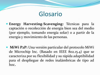 Glosario
 Energy Harvesting-Scavenging: Técnicas para la

captación o recolección de energía bien sea del medio
(por ejemplo, tomando energía solar) o a partir de la
energía y movimiento de las personas.
 MiWi P2P: Una versión particular del protocolo MiWi

de Microchip Inc. (Basado en IEEE 802.15.4) que se
caracteriza por su flexibilidad y su rápida adaptibilidad
para el despliegue de redes inalámbricas de tipo ad
hoc.

 