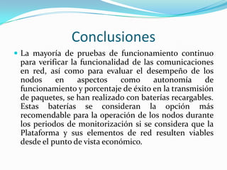 Conclusiones
 La mayoría de pruebas de funcionamiento continuo

para verificar la funcionalidad de las comunicaciones
en red, así como para evaluar el desempeño de los
nodos
en
aspectos
como
autonomía
de
funcionamiento y porcentaje de éxito en la transmisión
de paquetes, se han realizado con baterías recargables.
Estas baterías se consideran la opción más
recomendable para la operación de los nodos durante
los periodos de monitorización si se considera que la
Plataforma y sus elementos de red resulten viables
desde el punto de vista económico.

 
