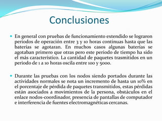 Conclusiones
 En general con pruebas de funcionamiento extendido se lograron

periodos de operación entre 3 y 10 horas continuas hasta que las
baterías se agotaran. En muchos casos algunas baterías se
agotaban primero que otras pero este periodo de tiempo ha sido
el más característico. La cantidad de paquetes trasmitidos en un
periodo de 1 a 10 horas oscila entre 100 y 5000.
 Durante las pruebas con los nodos siendo portados durante las

actividades normales se nota un incremento de hasta un 10% en
el porcentaje de pérdida de paquetes transmitidos, estas pérdidas
están asociados a movimientos de la persona, obstáculos en el
enlace nodos-coordinador, presencia de pantallas de computador
e interferencia de fuentes electromagnéticas cercanas.

 