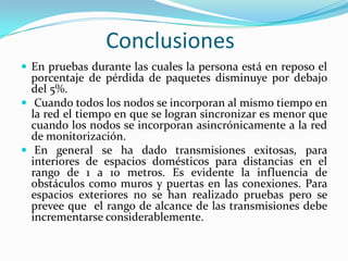 Conclusiones
 En pruebas durante las cuales la persona está en reposo el

porcentaje de pérdida de paquetes disminuye por debajo
del 5%.
 Cuando todos los nodos se incorporan al mismo tiempo en
la red el tiempo en que se logran sincronizar es menor que
cuando los nodos se incorporan asincrónicamente a la red
de monitorización.
 En general se ha dado transmisiones exitosas, para
interiores de espacios domésticos para distancias en el
rango de 1 a 10 metros. Es evidente la influencia de
obstáculos como muros y puertas en las conexiones. Para
espacios exteriores no se han realizado pruebas pero se
prevee que el rango de alcance de las transmisiones debe
incrementarse considerablemente.

 