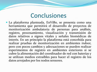 Conclusiones
 La plataforma planteada, EnViBo, se presenta como una

herramienta que permitirá el desarrollo de proyectos de
monitorización ambulatoria de personas para análisis,
registro, procesamiento, visualización y transmisión de
datos relativos a signos vitales y señales biomédicas de
interés. En un principio la plataforma está concebida para
realizar pruebas de monitorización en ambientes indoor,
pero con pocos cambios y adecuaciones se pueden realizar
experimentos de registro en ambientes exteriores si se
cubre la alimentación del coordinador de red con baterías y
se utilizan medios extraíbles para hacer el registro de los
datos arrojados por los nodos sensores.

 