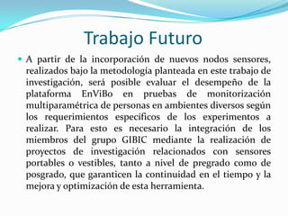 Trabajo Futuro
 A partir de la incorporación de nuevos nodos sensores,

realizados bajo la metodología planteada en este trabajo de
investigación, será posible evaluar el desempeño de la
plataforma EnViBo en pruebas de monitorización
multiparamétrica de personas en ambientes diversos según
los requerimientos específicos de los experimentos a
realizar. Para esto es necesario la integración de los
miembros del grupo GIBIC mediante la realización de
proyectos de investigación relacionados con sensores
portables o vestibles, tanto a nivel de pregrado como de
posgrado, que garanticen la continuidad en el tiempo y la
mejora y optimización de esta herramienta.

 