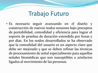 Trabajo Futuro
 Es necesario seguir avanzando en el diseño y

construcción de nuevos nodos sensores bajo preceptos
de portabilidad, comodidad y eficiencia para lograr el
soporte de pruebas de duración extendida por horas y
por días. En los nodos desarrollados se ha observado
que la comodidad del usuario es un aspecto clave que
debe ser mejorado y que se deben refinar las técnicas
de procesamiento de señal especialmente para aquellas
señales biomédicas que son susceptibles a artefactos
ligados al movimiento de las personas.

 