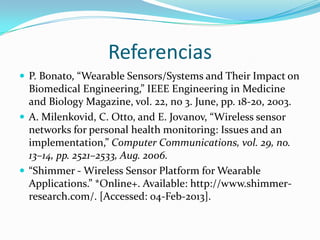 Referencias
 P. Bonato, “Wearable Sensors/Systems and Their Impact on

Biomedical Engineering,” IEEE Engineering in Medicine
and Biology Magazine, vol. 22, no 3. June, pp. 18-20, 2003.
 A. Milenkovid, C. Otto, and E. Jovanov, “Wireless sensor
networks for personal health monitoring: Issues and an
implementation,” Computer Communications, vol. 29, no.
13–14, pp. 2521–2533, Aug. 2006.
 “Shimmer - Wireless Sensor Platform for Wearable
Applications.” *Online+. Available: http://www.shimmerresearch.com/. [Accessed: 04-Feb-2013].

 