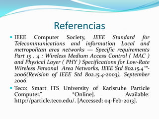 Referencias
 IEEE

Computer Society, IEEE Standard for
Telecommunications and information Local and
metropolitan area networks — Specific requirements
Part 15 . 4 : Wireless Medium Access Control ( MAC )
and Physical Layer ( PHY ) Specifications for Low-Rate
Wireless Personal Area Networks, IEEE Std 802.15.4™2006(Revision of IEEE Std 802.15.4-2003), September
2006
 Teco: Smart ITS University of Karlsruhe Particle
Computer.”
*Online].
Available:
http://particle.teco.edu/. [Accessed: 04-Feb-2013].

 