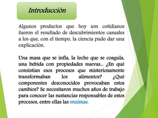 Algunos productos que hoy son cotidianos
fueron el resultado de descubrimientos casuales
a los que, con el tiempo, la ciencia pudo dar una
explicación.
Una masa que se infla, la leche que se coagula,
una bebida con propiedades nuevas... ¿En qué
consistían esos procesos que misteriosamente
transformaban los alimentos? ¿Qué
componentes desconocidos provocaban estos
cambios? Se necesitaron muchos años de trabajo
para conocer las sustancias responsables de estos
procesos, entre ellas las enzimas.
Introducción
 