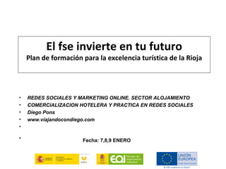 El fse invierte en tu futuro
    Plan de formación para la excelencia turística de la Rioja




•   REDES SOCIALES Y MARKETING ONLINE. SECTOR ALOJAMIENTO
•   COMERCIALIZACION HOTELERA Y PRACTICA EN REDES SOCIALES
•   Diego Pons
•   www.viajandocondiego.com
•    

•                                       
                      Fecha: 7,8,9 ENERO
 