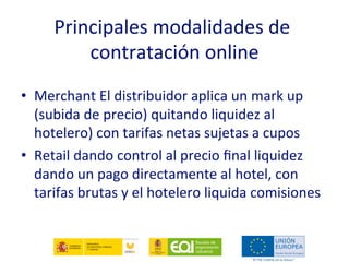 Principales modalidades de 
         contratación online 
 
•  Merchant El distribuidor aplica un mark up 
   (subida de precio) quitando liquidez al 
   hotelero) con tarifas netas sujetas a cupos 
•  Retail dando control al precio ﬁnal liquidez 
   dando un pago directamente al hotel, con 
   tarifas brutas y el hotelero liquida comisiones 
 