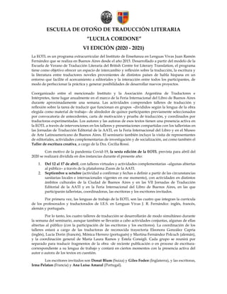 ESCUELA DE OTOÑO DE TRADUCCIÓN LITERARIA
“LUCILA CORDONE”
VI EDICIÓN (2020 - 2021)
La EOTL es un programa extracurricular del Instituto de Enseñanza en Lenguas Vivas Juan Ramón
Fernández que se realiza en Buenos Aires desde el año 2015. Desarrollado a partir del modelo de la
Escuela de Verano de Traducción Literaria del British Centre for Literary Translation, el programa
tiene como objetivo ofrecer un espacio de intercambio y reflexión sobre la traducción, la escritura y
la literatura entre traductores noveles provenientes de distintos países de habla hispana en un
entorno que facilite el acercamiento a editoriales y la interacción entre todos los participantes, de
modo de perfeccionar la práctica y generar posibilidades de desarrollar nuevos proyectos.
Coorganizado entre el mencionado Instituto y la Asociación Argentina de Traductores e
Intérpretes, tiene lugar anualmente en el marco de la Feria Internacional del Libro de Buenos Aires
durante aproximadamente una semana. Las actividades comprenden talleres de traducción y
reflexión sobre la tarea de traducir que funcionan en grupos –divididos según la lengua de la obra
elegida como material de trabajo– de alrededor de quince participantes previamente seleccionados
por convocatoria de antecedentes, carta de motivación y prueba de traducción, y coordinados por
traductoras experimentadas. Los autores y las autoras de esos textos tienen una presencia activa en
la EOTL a través de intervenciones en los talleres y presentaciones compartidas con los talleristas en
las Jornadas de Traducción Editorial de la AATI, en la Feria Internacional del Libro y en el Museo
de Arte Latinoamericano de Buenos Aires. El seminario también incluye la visita de representantes
de editoriales, actividades complementarias de investigación y de socialización, así como también el
Taller de escritura creativa, a cargo de la Dra. Cecilia Rossi.
Con motivo de la pandemia Covid-19, la sexta edición de la EOTL prevista para abril del
2020 se realizará dividida en dos instancias durante el presente año:
1. Del 12 al 17 de abril, con talleres virtuales y actividades complementarias –algunas abiertas
al público– a través de la plataforma Zoom de la AATI.
2. Septiembre u octubre (actividad a confirmar y fechas a definir a partir de las circunstancias
sanitarias locales e internacionales vigentes en ese momento), con actividades en distintos
ámbitos culturales de la Ciudad de Buenos Aires y en las VII Jornadas de Traducción
Editorial de la AATI y en la Feria Internacional del Libro de Buenos Aires, en las que
participarán talleristas, coordinadoras, las escritoras y los escritores invitados.
Por primera vez, las lenguas de trabajo de la EOTL son las cuatro que integran la currícula
de los profesorados y traductorados de I.E.S. en Lenguas Vivas J. R. Fernández: inglés, francés,
alemán y portugués.
Por lo tanto, los cuatro talleres de traducción se desarrollarán de modo simultáneo durante
la semana del seminario, aunque también se llevarán a cabo actividades conjuntas, algunas de ellas
abiertas al público (con la participación de las escritoras y los escritores). La coordinación de los
talleres estará a cargo de las traductoras de reconocida trayectoria Eleonora González Capria
(inglés), Lucía Dorin (francés), Mónica Herrero (portugués) y Martina Fernández Polcuch (alemán),
y la coordinación general de María Laura Ramos y Estela Consigli. Cada grupo se reunirá por
separado para traducir fragmentos de la obra -de reciente publicación o en proceso de escritura-
correspondiente a su lengua de trabajo y contará en ciertos momentos con la presencia activa del
autor o autora de los textos en cuestión.
Los escritores invitados son Donat Blum (Suiza) y Giles Foden (Inglaterra), y las escritoras,
Irma Pelatan (Francia) y Ana Luísa Amaral (Portugal).
 