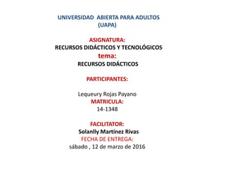 UNIVERSIDAD ABIERTA PARA ADULTOS
(UAPA)
ASIGNATURA:
RECURSOS DIDÁCTICOS Y TECNOLÓGICOS
tema:
RECURSOS DIDÁCTICOS
PARTICIPANTES:
Lequeury Rojas Payano
MATRICULA:
14-1348
FACILITATOR:
Solanlly Martínez Rivas
FECHA DE ENTREGA:
sábado , 12 de marzo de 2016
 